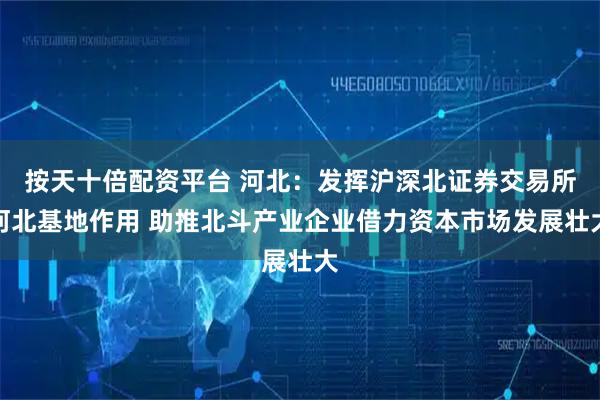 按天十倍配资平台 河北：发挥沪深北证券交易所河北基地作用 助推北斗产业企业借力资本市场发展壮大