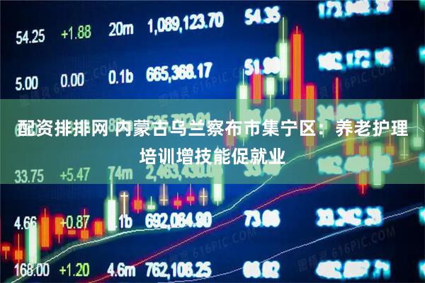 配资排排网 内蒙古乌兰察布市集宁区：养老护理培训增技能促就业