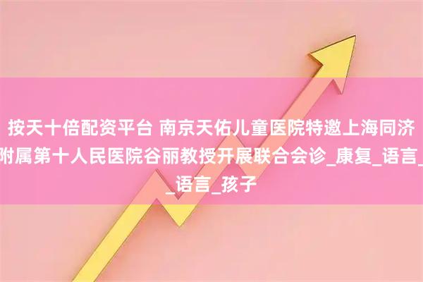 按天十倍配资平台 南京天佑儿童医院特邀上海同济大学附属第十人民医院谷丽教授开展联合会诊_康复_语言_孩子