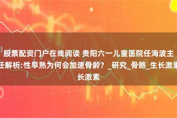 股票配资门户在线阅读 贵阳六一儿童医院任海波主任解析:性早熟为何会加速骨龄？_研究_骨骼_生长激素