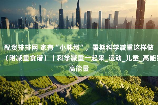 配资排排网 家有“小胖墩”，暑期科学减重这样做！（附减重食谱）｜科学减重一起来_运动_儿童_高能量