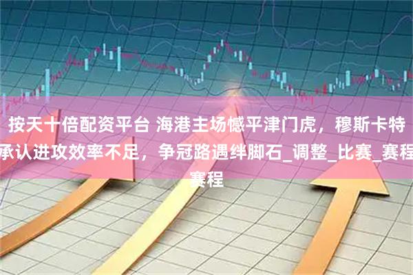 按天十倍配资平台 海港主场憾平津门虎，穆斯卡特承认进攻效率不足，争冠路遇绊脚石_调整_比赛_赛程
