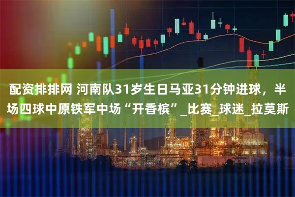 配资排排网 河南队31岁生日马亚31分钟进球，半场四球中原铁军中场“开香槟”_比赛_球迷_拉莫斯