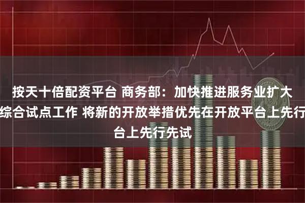 按天十倍配资平台 商务部：加快推进服务业扩大开放综合试点工作 将新的开放举措优先在开放平台上先行先试