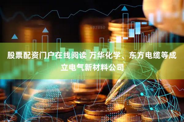 股票配资门户在线阅读 万华化学、东方电缆等成立电气新材料公司
