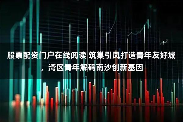股票配资门户在线阅读 筑巢引凤打造青年友好城，湾区青年解码南沙创新基因