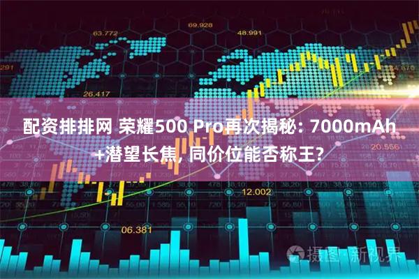 配资排排网 荣耀500 Pro再次揭秘: 7000mAh+潜望长焦, 同价位能否称王?