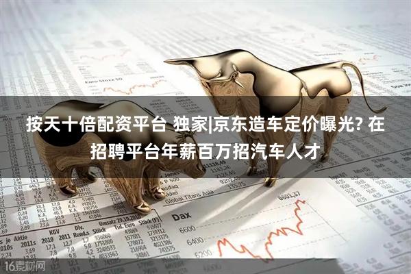 按天十倍配资平台 独家|京东造车定价曝光? 在招聘平台年薪百万招汽车人才