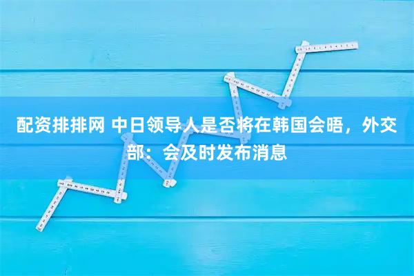 配资排排网 中日领导人是否将在韩国会晤，外交部：会及时发布消息