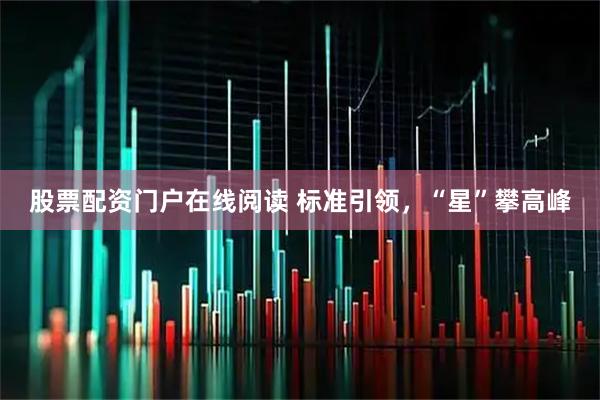 股票配资门户在线阅读 标准引领，“星”攀高峰