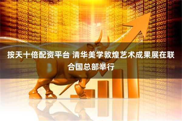 按天十倍配资平台 清华美学敦煌艺术成果展在联合国总部举行