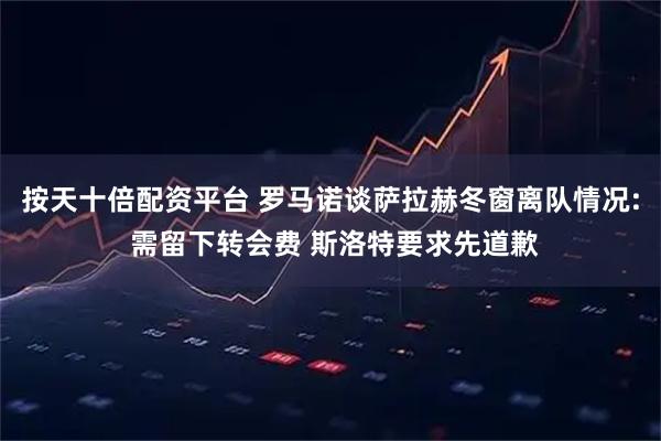 按天十倍配资平台 罗马诺谈萨拉赫冬窗离队情况: 需留下转会费 斯洛特要求先道歉