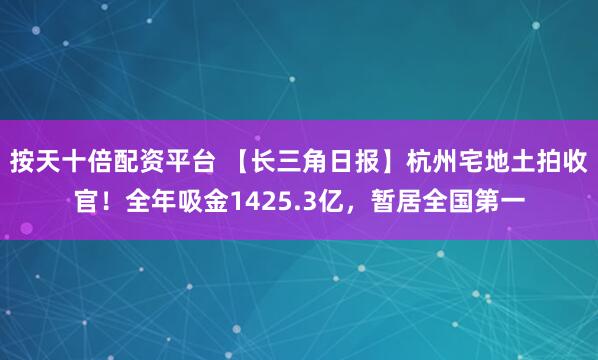 按天十倍配资平台 【长三角日报】杭州宅地土拍收官！全年吸金1425.3亿，暂居全国第一