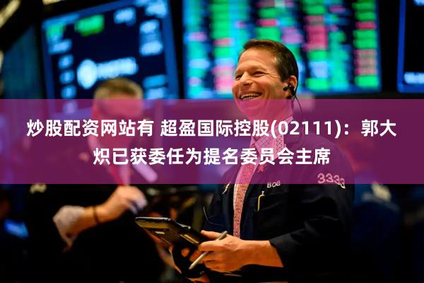 炒股配资网站有 超盈国际控股(02111)：郭大炽已获委任为提名委员会主席