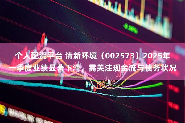 个人配资平台 清新环境（002573）2025年一季度业绩显著下滑，需关注现金流与债务状况