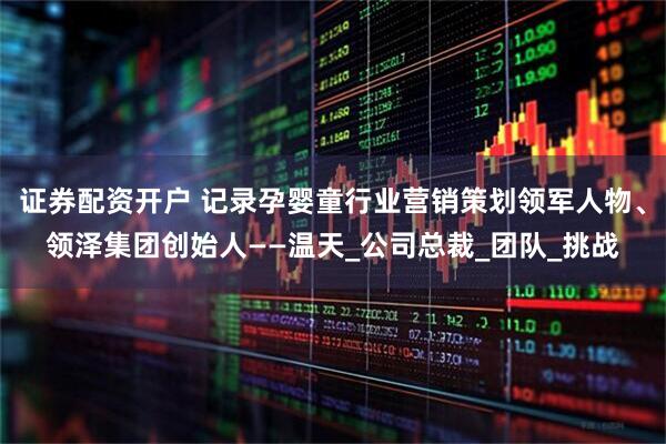 证券配资开户 记录孕婴童行业营销策划领军人物、领泽集团创始人——温天_公司总裁_团队_挑战