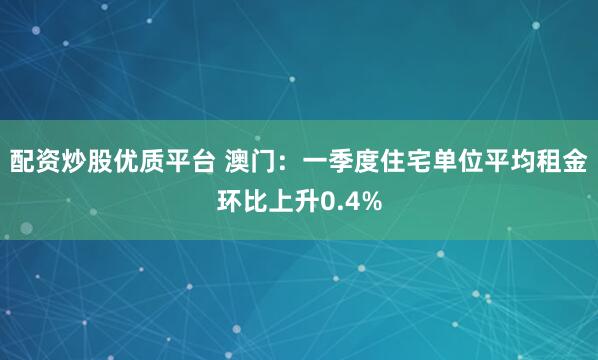 配资炒股优质平台 澳门：一季度住宅单位平均租金环比上升0.4%