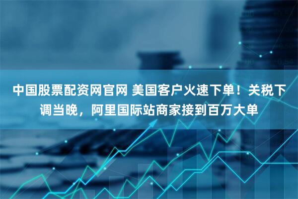 中国股票配资网官网 美国客户火速下单！关税下调当晚，阿里国际站商家接到百万大单