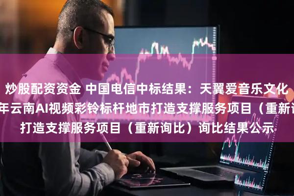 炒股配资资金 中国电信中标结果：天翼爱音乐文化科技有限公司2025年云南AI视频彩铃标杆地市打造支撑服务项目（重新询比）询比结果公示