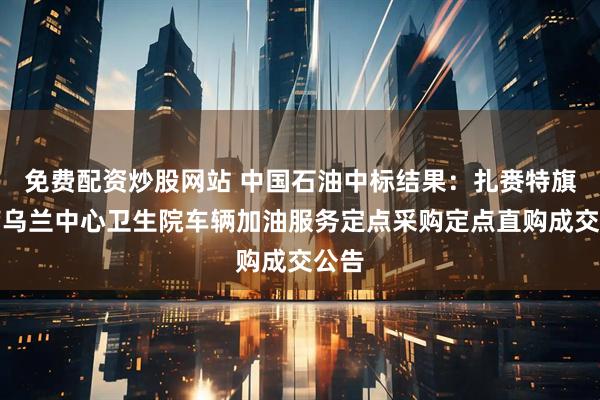 免费配资炒股网站 中国石油中标结果：扎赉特旗巴彦乌兰中心卫生院车辆加油服务定点采购定点直购成交公告