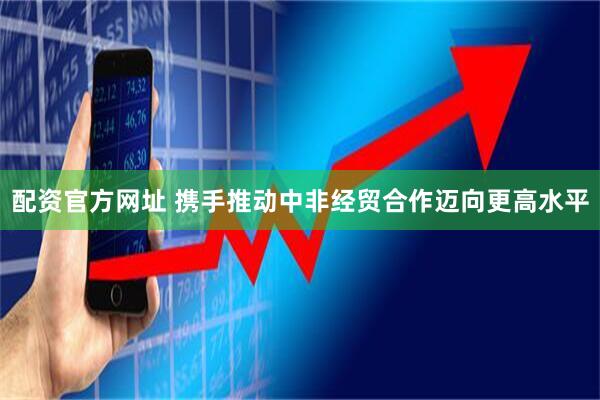 配资官方网址 携手推动中非经贸合作迈向更高水平