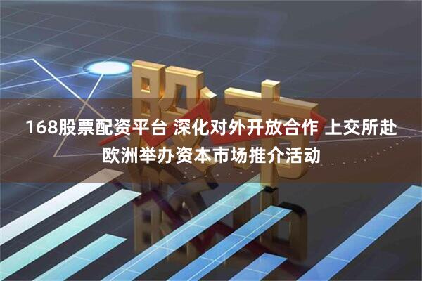 168股票配资平台 深化对外开放合作 上交所赴欧洲举办资本市场推介活动