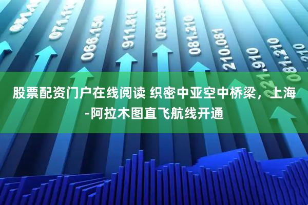 股票配资门户在线阅读 织密中亚空中桥梁，上海-阿拉木图直飞航线开通