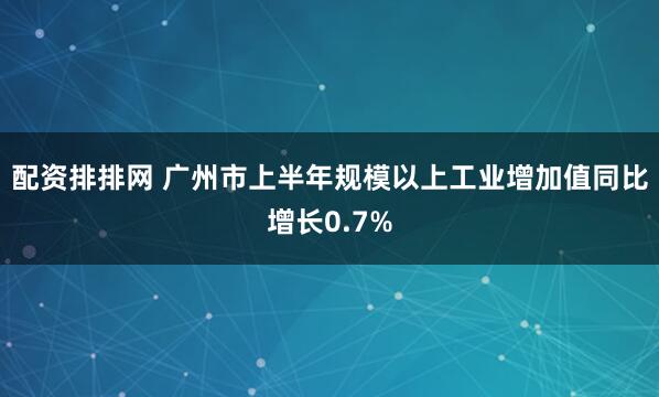 配资排排网 广州市上半年规模以上工业增加值同比增长0.7%