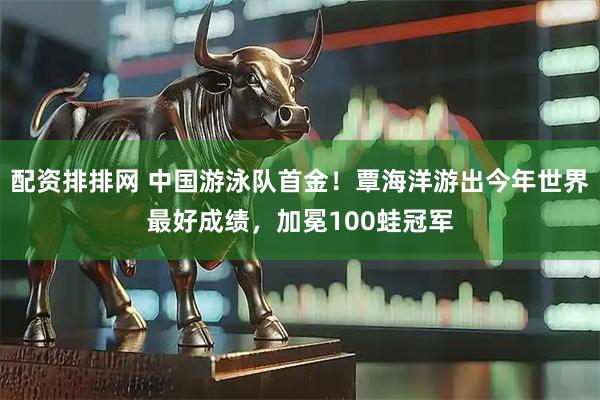 配资排排网 中国游泳队首金！覃海洋游出今年世界最好成绩，加冕100蛙冠军