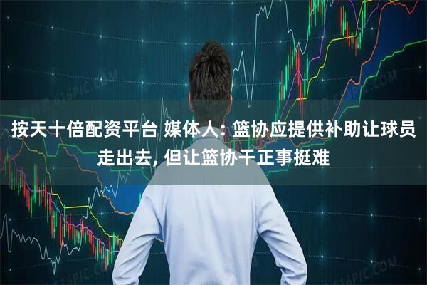 按天十倍配资平台 媒体人: 篮协应提供补助让球员走出去, 但让篮协干正事挺难