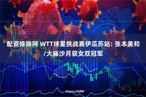配资排排网 WTT球星挑战赛伊瓜苏站: 张本美和/大藤沙月获女双冠军