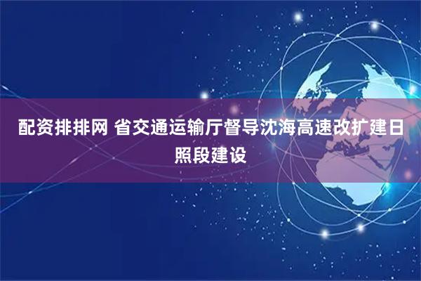 配资排排网 省交通运输厅督导沈海高速改扩建日照段建设