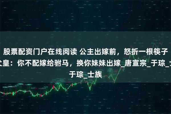 股票配资门户在线阅读 公主出嫁前，怒折一根筷子，父皇：你不配嫁给驸马，换你妹妹出嫁_唐宣宗_于琮_士族
