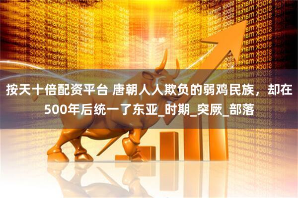按天十倍配资平台 唐朝人人欺负的弱鸡民族，却在500年后统一了东亚_时期_突厥_部落