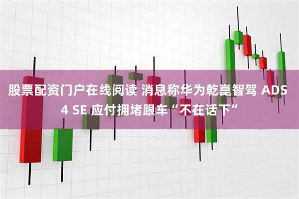 股票配资门户在线阅读 消息称华为乾崑智驾 ADS 4 SE 应付拥堵跟车“不在话下”