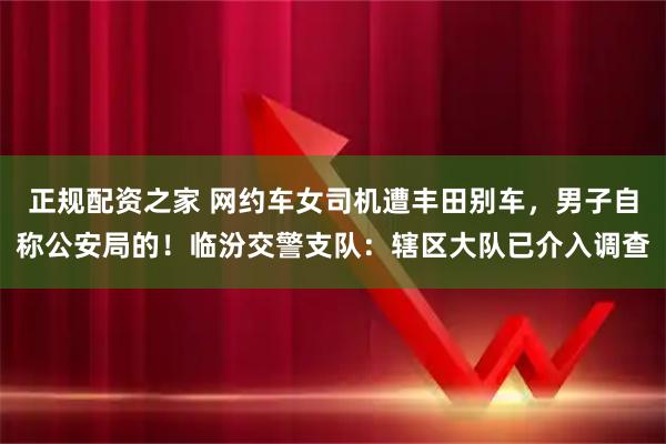 正规配资之家 网约车女司机遭丰田别车，男子自称公安局的！临汾交警支队：辖区大队已介入调查