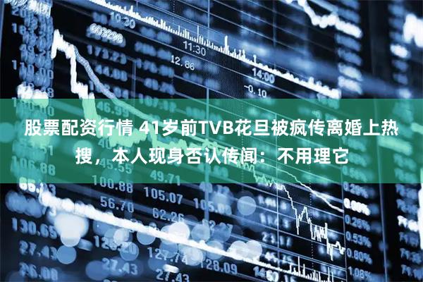 股票配资行情 41岁前TVB花旦被疯传离婚上热搜，本人现身否认传闻：不用理它