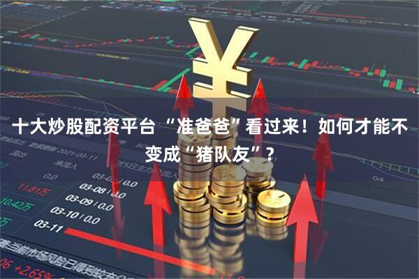 十大炒股配资平台 “准爸爸”看过来！如何才能不变成“猪队友”？