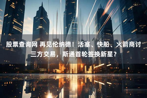 股票查询网 再见伦纳德！活塞、快船、火箭商讨三方交易，斯通首轮签换新星？