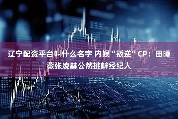 辽宁配资平台叫什么名字 内娱“叛逆”CP:田曦薇张凌赫公然挑衅经纪人