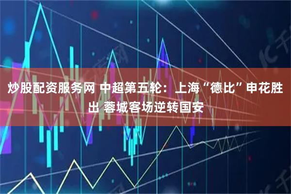 炒股配资服务网 中超第五轮：上海“德比”申花胜出 蓉城客场逆转国安