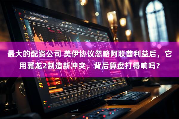 最大的配资公司 美伊协议忽略阿联酋利益后，它用翼龙2制造新冲突，背后算盘打得响吗？