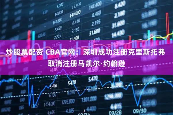 炒股票配资 CBA官网：深圳成功注册克里斯托弗 取消注册马凯尔·约翰逊