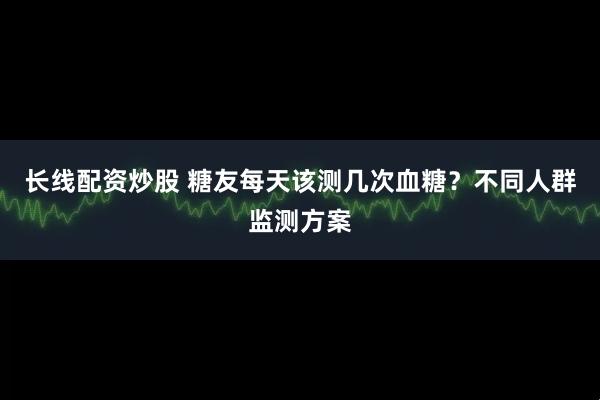 长线配资炒股 糖友每天该测几次血糖？不同人群监测方案