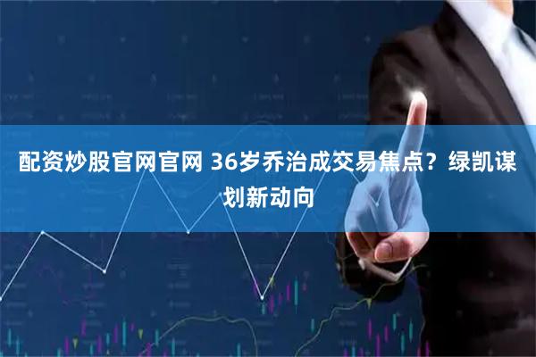 配资炒股官网官网 36岁乔治成交易焦点？绿凯谋划新动向