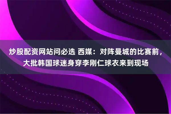 炒股配资网站问必选 西媒：对阵曼城的比赛前，大批韩国球迷身穿李刚仁球衣来到现场