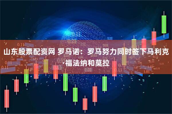 山东股票配资网 罗马诺：罗马努力同时签下马利克·福法纳和莫拉