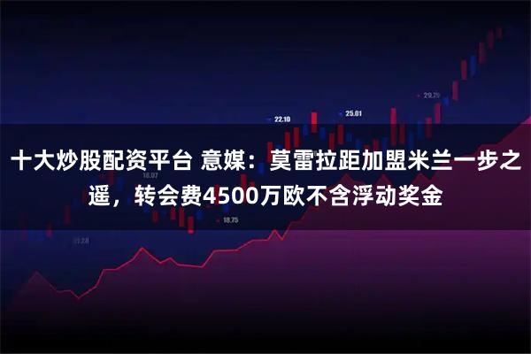 十大炒股配资平台 意媒：莫雷拉距加盟米兰一步之遥，转会费4500万欧不含浮动奖金