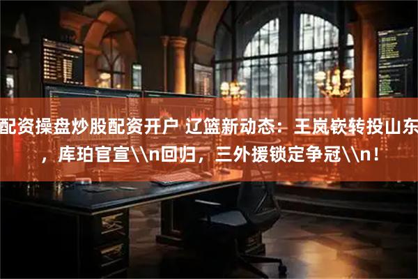 配资操盘炒股配资开户 辽篮新动态：王岚嵚转投山东，库珀官宣\n回归，三外援锁定争冠\n！