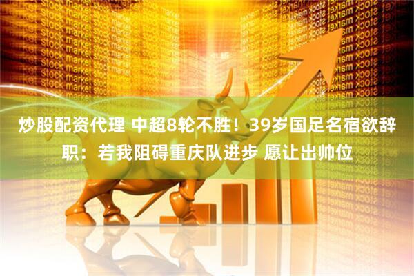 炒股配资代理 中超8轮不胜！39岁国足名宿欲辞职：若我阻碍重庆队进步 愿让出帅位